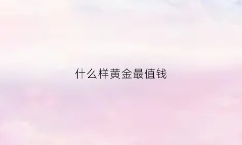 什么样黄金最值钱(什么样黄金最好)