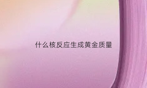 什么核反应生成黄金质量(核反应发生后生成物的质量是)