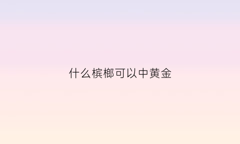 什么槟榔可以中黄金(哪种槟榔)