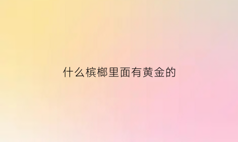 什么槟榔里面有黄金的