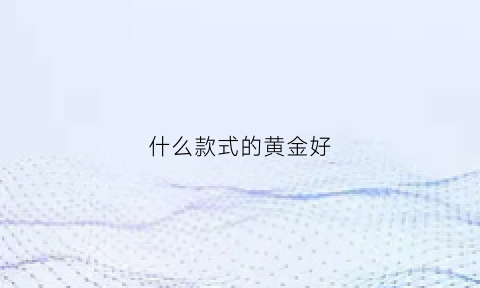 什么款式的黄金好(什么款式的黄金好看)