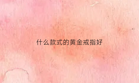 什么款式的黄金戒指好(什么黄金戒指最好)