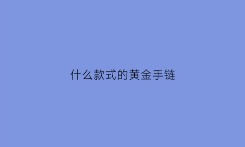 什么款式的黄金手链(什么款式的黄金手链好看不过时)