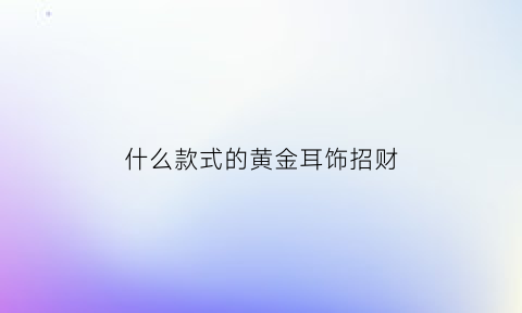 什么款式的黄金耳饰招财(黄金耳饰哪款好看)