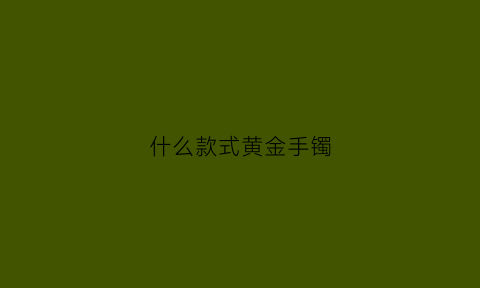 什么款式黄金手镯(什么款式黄金手镯好看)