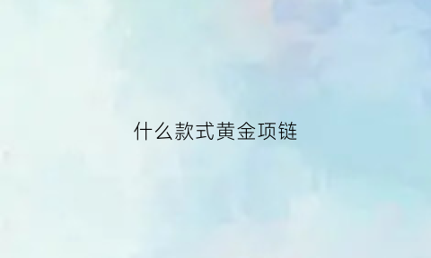 什么款式黄金项链(什么款式黄金项链不变形不拉长)