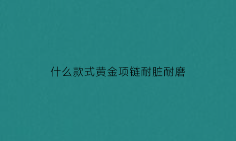 什么款式黄金项链耐脏耐磨(什么款的黄金项链不容易断)