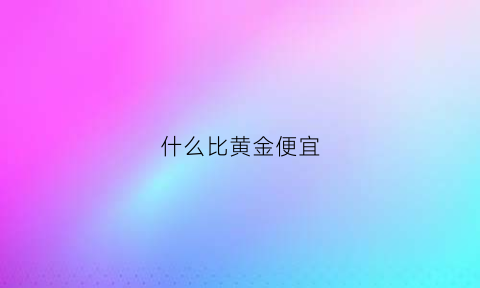 什么比黄金便宜(什么比黄金便宜一些)