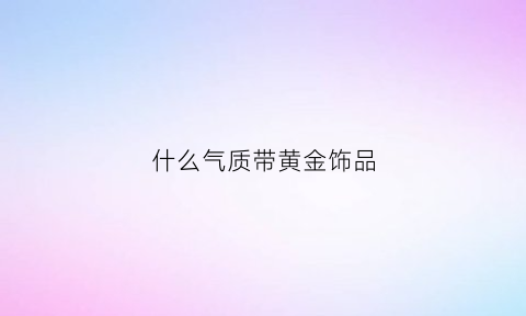 什么气质带黄金饰品(什么气质带黄金饰品好看)