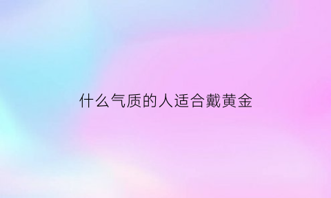 什么气质的人适合戴黄金(什么样的人适合带黄金项链)