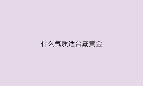 什么气质适合戴黄金(适合戴黄金是什么皮肤)