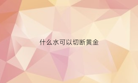 什么水可以切断黄金(什么水可以溶解黄金)