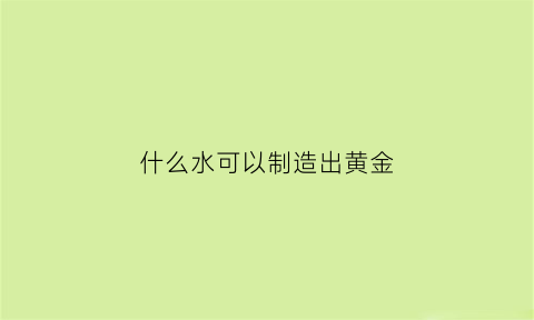 什么水可以制造出黄金(什么水可以制造出黄金呢)