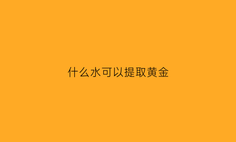 什么水可以提取黄金(什么水可以提取黄金元素)