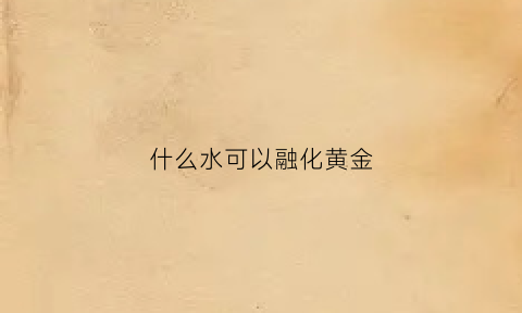 什么水可以融化黄金(能融化金子的水)