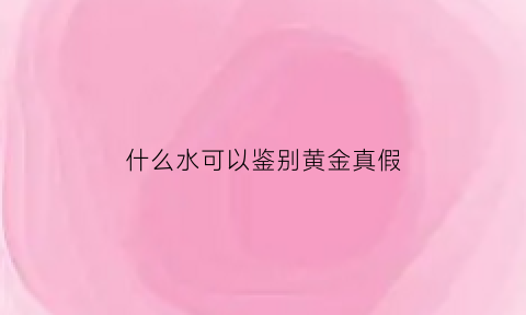 什么水可以鉴别黄金真假(怎么用水鉴别真金)