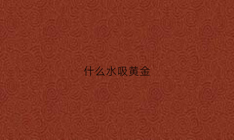 什么水吸黄金(什么东西能吸黄金视频)