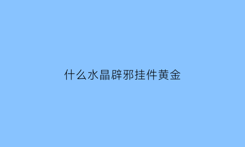 什么水晶辟邪挂件黄金(什么水晶辟邪效果最好)