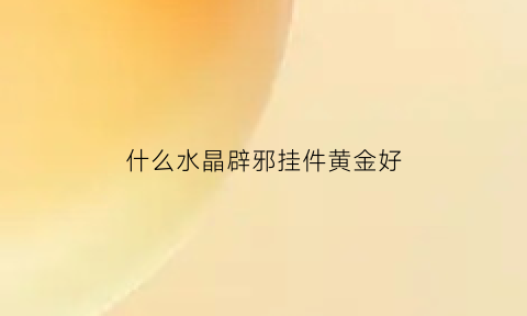 什么水晶辟邪挂件黄金好(什么水晶辟邪效果最好)