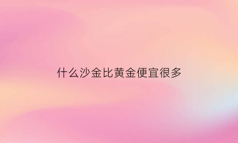 什么沙金比黄金便宜很多(沙金和黄金还有什么金呢)