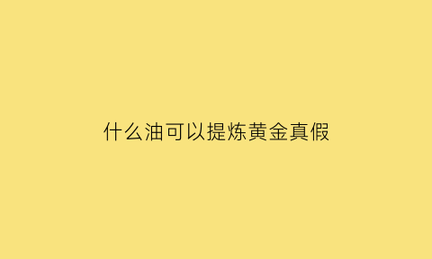 什么油可以提炼黄金真假(什么液体可以提炼黄金)