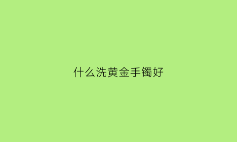 什么洗黄金手镯好(怎样清洗黄金手镯让它变亮)