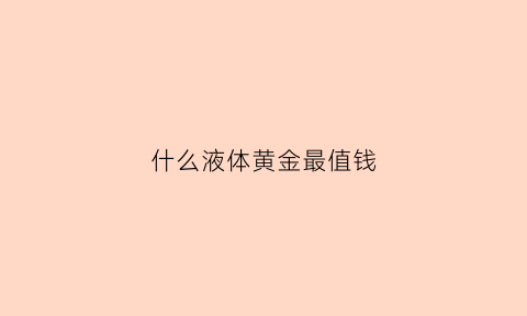 什么液体黄金最值钱(什么黄金含量最高)