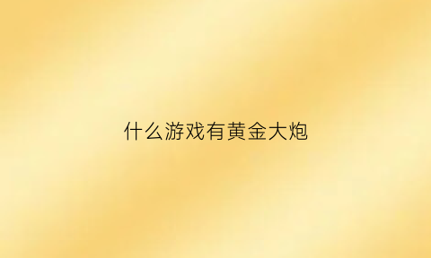 什么游戏有黄金大炮(黄金大炮cf)