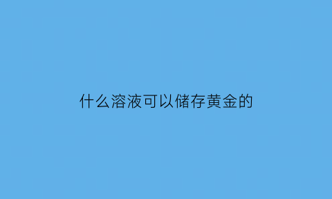 什么溶液可以储存黄金的(黄金可以被哪一种物质溶解)