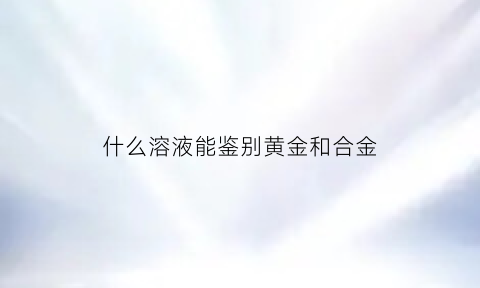 什么溶液能鉴别黄金和合金(鉴别黄金的化学试剂)