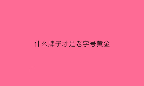 什么牌子才是老字号黄金(老字号黄金多少钱一克)