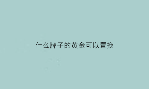 什么牌子的黄金可以置换(什么牌子的黄金可以置换成现金)