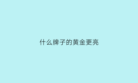 什么牌子的黄金更亮(什么品牌的黄金好看纯度高)