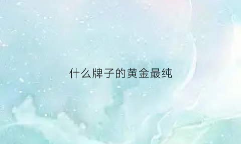 什么牌子的黄金最纯(什么牌子黄金最纯最保值)