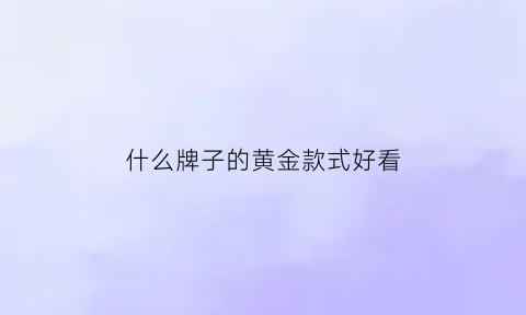 什么牌子的黄金款式好看(哪个黄金品牌款式好看)