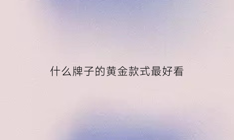 什么牌子的黄金款式最好看(哪个品牌黄金样式好看)