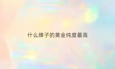 什么牌子的黄金纯度最高(哪个牌子黄金纯度最好)