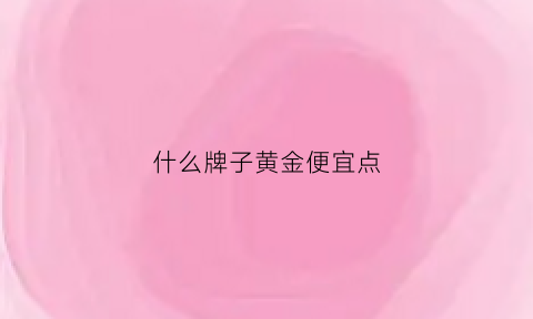 什么牌子黄金便宜点(什么牌子黄金价格便宜)