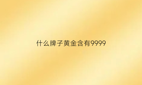 什么牌子黄金含有9999(什么牌子黄金含有99999纯金)