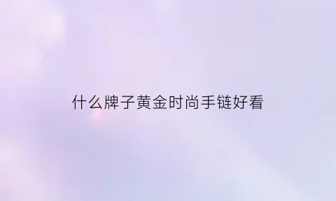 什么牌子黄金时尚手链好看(黄金手链哪款结实牢固)