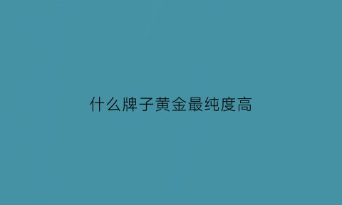 什么牌子黄金最纯度高(什么牌子黄金最纯度高又好看)