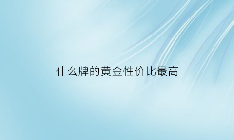 什么牌的黄金性价比最高(哪种牌子黄金最好)