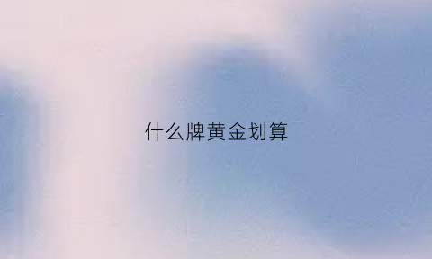 什么牌黄金划算(什么牌子的黄金好价格也合理)