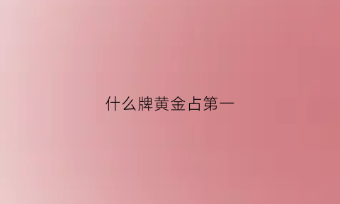 什么牌黄金占第一(什么牌子的黄金排第一)