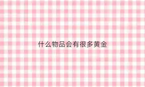 什么物品会有很多黄金(什么东西里面有黄金)