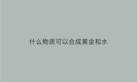 什么物质可以合成黄金和水(什么东西可以做成黄金)