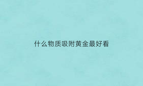 什么物质吸附黄金最好看(什么物质可以吸附黄金)