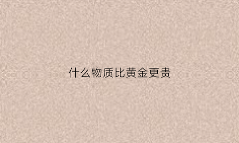 什么物质比黄金更贵(什么金属比黄金还贵)