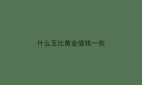 什么玉比黄金值钱一些(比玉更值钱的是什么)