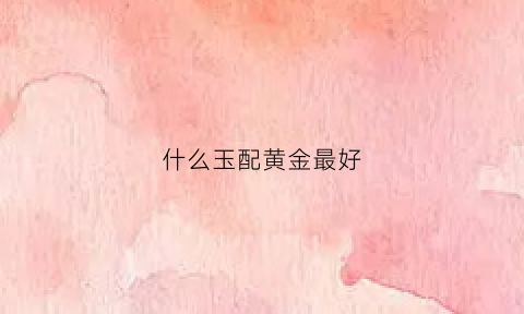 什么玉配黄金最好(玉配黄金好看还是白金好看)